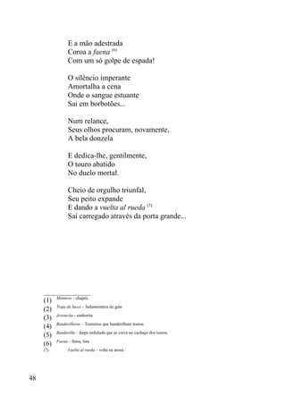E a mão adestrada
                 Coroa a faena (6)
                 Com um só golpe de espada!

                 O silêncio imperante
                 Amortalha a cena
                 Onde o sangue estuante
                 Sai em borbotões...

                 Num relance,
                 Seus olhos procuram, novamente,
                 A bela donzela

                 E dedica-lhe, gentilmente,
                 O touro abatido
                 No duelo mortal.

                 Cheio de orgulho triunfal,
                 Seu peito expande
                 E dando a vuelta al rueda (7)
                 Sai carregado através da porta grande...




     _________________
           Montera – chapéu
     (1)
           Traje de luces – Indumentária de gala
     (2)
           Jovencita - senhorita
     (3)
           Banderilleros – Toureiros que banderilham touros
     (4)
           Banderilla – farpa enfeitada que se crava no cachaço dos touros.
     (5)
           Faena – faina, luta.
     (6)
     (7)         Vuelta al rueda – volta na arena.




48
 