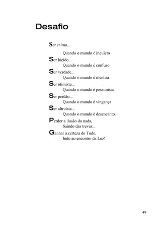 Desafio

  Ser calmo...
          Quando o mundo é inquieto
  Ser lúcido...
          Quando o mundo é confuso
  Ser verdade...
          Quando o mundo é mentira
  Ser otimista...
          Quando o mundo é pessimista
  Ser perdão...
          Quando o mundo é vingança
  Ser altruísta...
          Quando o mundo é desencanto.
  Perder a ilusão do nada,
          Saindo das trevas...
  Ganhar a certeza do Tudo,
          Indo ao encontro da Luz!




                                         49
 