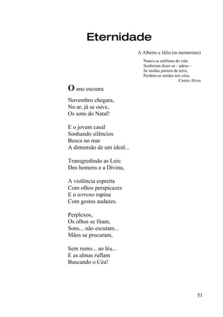Eternidade
                            A Alberto e Júlia (in memoriam)
                              Nunca as neblinas do vale
                              Souberam dizer-se - adeus -
                              Se unidas partem da terra,
                              Perdem-se unidas nos céus.
                                                  Castro Alves

O ano escoara
Novembro chegara,
No ar, já se ouve,
Os sons do Natal!

E o jovem casal
Sonhando silêncios
Busca no mar
A dimensão de um ideal...

Transgredindo as Leis:
Dos homens e a Divina,

A violência espreita
Com olhos perspicazes
E o terreno rapina
Com gestos audazes.

Perplexos,
Os olhos se fitam,
Sons... não escutam...
Mãos se procuram,

Sem rumo... ao léu...
E as almas ruflam
Buscando o Céu!




                                                            51
 