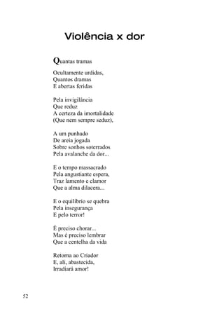 Violência x dor

     Quantas tramas
     Ocultamente urdidas,
     Quantos dramas
     E abertas feridas

     Pela invigilância
     Que reduz
     A certeza da imortalidade
     (Que nem sempre seduz),

     A um punhado
     De areia jogada
     Sobre sonhos soterrados
     Pela avalanche da dor...

     E o tempo massacrado
     Pela angustiante espera,
     Traz lamento e clamor
     Que a alma dilacera...

     E o equilíbrio se quebra
     Pela insegurança
     E pelo terror!

     É preciso chorar...
     Mas é preciso lembrar
     Que a centelha da vida

     Retorna ao Criador
     E, ali, abastecida,
     Irradiará amor!



52
 