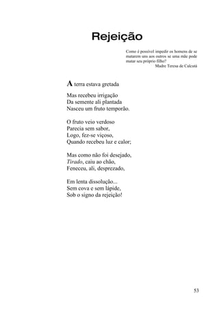 Rejeição
                           Como é possível impedir os homens de se
                           matarem uns aos outros se uma mãe pode
                           matar seu próprio filho?
                                            Madre Teresa de Calcutá



A terra estava gretada
Mas recebeu irrigação
Da semente ali plantada
Nasceu um fruto temporão.

O fruto veio verdoso
Parecia sem sabor,
Logo, fez-se viçoso,
Quando recebeu luz e calor;

Mas como não foi desejado,
Tirado, caiu ao chão,
Feneceu, ali, desprezado,

Em lenta dissolução...
Sem cova e sem lápide,
Sob o signo da rejeição!




                                                                 53
 