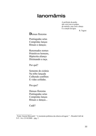 Ianomâmis
                                                             A perfeição da pedra
                                                             não vem com os golpes
                                                             do martelo, mas com a dança
                                                             E a canção da água.
                                                                                   R. Tagore

                 Densas florestas
                 Pontiagudas setas
                 Compridas lanças
                 Rituais e danças;

                 Renomados nomes
                 Primitivos homens,
                 Hipócrita aliança
                 Dizimando a raça.

                 Por quê?

                 Semente de cizânia
                 Na tribo lançada
                 Colhendo conflitos
                 E vidas ceifadas.

                 Pra que?

                 Densas florestas
                 Pontiagudas setas
                 Compridas lanças
                 Rituais e danças...

                 Cadê?


_________________
 Fonte: Gazeta Mercantil: “ A insistente polêmica da ciência selvagem ” – Ricardo Calil de
N.Y. 14 e 15/10/2000 – pág. 3



                                                                                             55
 