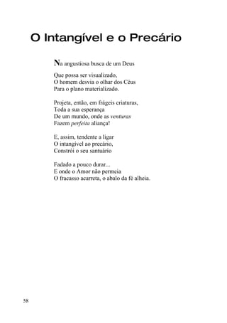 O Intangível e o Precário

        Na angustiosa busca de um Deus
        Que possa ser visualizado,
        O homem desvia o olhar dos Céus
        Para o plano materializado.

        Projeta, então, em frágeis criaturas,
        Toda a sua esperança
        De um mundo, onde as venturas
        Fazem perfeita aliança!

        E, assim, tendente a ligar
        O intangível ao precário,
        Constrói o seu santuário

        Fadado a pouco durar...
        E onde o Amor não permeia
        O fracasso acarreta, o abalo da fé alheia.




58
 