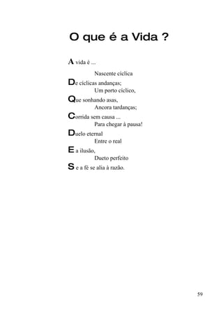O que é a Vida ?

A vida é ...
           Nascente cíclica
De cíclicas andanças;
           Um porto cíclico,
Que sonhando asas,
           Ancora tardanças;
Corrida sem causa ...
           Para chegar à pausa!
Duelo eternal
           Entre o real
E a ilusão,
           Dueto perfeito
S e a fé se alia à razão.




                                  59
 