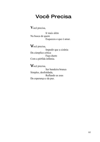 Você Precisa

Você precisa,
             Ir mais além
Na busca de quem
             Esqueceu o que é amar.

Você precisa,
             Impedir que a cizânia
Da cúmplice crítica
             Faça dueto
Com a pérfida infâmia.

Você precisa,
              Ser bandeira branca
Simples, desfraldada,
              Ruflando as asas
Da esperança e da paz.




                                      61
 