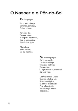 O Nascer e o Pôr-do-Sol
         Em um parque
         Eu vi uma criança
         Sorrindo, correndo,
         Feliz a brincar.

         Parecia o dia
         Quando nasce
         E desperta a natureza,
         Que se espreguiça,
         Boceja e se agita,

         Abrindo-se
         Num festival
         De luz e cores...

                                  No mesmo parque
                                  Eu vi um ancião
                                  De andar trôpego,
                                  Trazendo na fronte
                                  Encanecida,
                                  O registro das experiências
                                  De uma vida.

                                  Lembrei-me do Ocaso
                                  Quando o Sol se põe
                                  Belo e nostálgico
                                  E, apesar de cansado
                                  Pelo labor do dia,
                                  Vai ressurgir noutra
                                  freguesia...




62
 