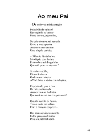Ao meu Pai
– De onde virá minha atração
Pela abóbada celeste?
Retroagindo no tempo
Posso ver-me, pequenina,

No colo do meu pai, sentada,
E ele, a lua a apontar
Amoroso a me ensinar
Uma singela canção:

– “Bênção dindinha lua
Me dá pão com farinha
Pra eu dar à minha gatinha
Que está presa na cozinha.”

Já mais crescida,
Ele me indicava
Onde se encontrava
AVia Láctea e várias constelações;

E apontando para a cruz
De estrelas formada
Associava-a ao Redentor
Que noutra cruz morreu, por amor!

Quando doente eu ficava,
Toda a noite me velava
Com o coração em prece...

Dos meus devaneios acordo
E dou graças ao Criador
Pelo seu paternal amor.



                                     63
 