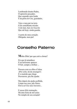 Lembrando doutro Pedro,
     O apóstolo pescador,
     Que segundo uma lenda
     É da porta do Céu, guardador,

     Vejo o meu pai na terra
     Com semelhante missão:
     A de meu Anjo da Guarda
     Que até hoje, ainda guarda,

     A porta do meu coração.
     Obrigada, meu pai!




     Conselho Paterno

     Minha filha! por que está a chorar?
     Eis que já amanhece
     E no horizonte aparece
     O Sol, sempre a brilhar ...

     Procura com os olhos d’alma
     (Por certo, há de enxergar!)
     É o mutirão que chega
     Pressuroso, pra lhe ajudar.

     Mas depois da ajuda acolhida,
     Limpa sua casa, põe flores,
     Eleva ao Céu seus louvores...

     E nessa feliz mutuação,
     Dá uma festa de mil cores
     No templo do seu coração!


64
 