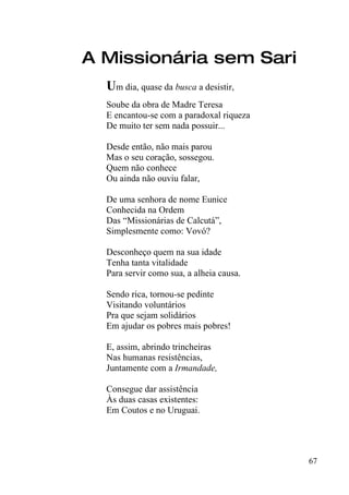 A Missionária sem Sari
  Um dia, quase da busca a desistir,
  Soube da obra de Madre Teresa
  E encantou-se com a paradoxal riqueza
  De muito ter sem nada possuir...

  Desde então, não mais parou
  Mas o seu coração, sossegou.
  Quem não conhece
  Ou ainda não ouviu falar,

  De uma senhora de nome Eunice
  Conhecida na Ordem
  Das “Missionárias de Calcutá”,
  Simplesmente como: Vovó?

  Desconheço quem na sua idade
  Tenha tanta vitalidade
  Para servir como sua, a alheia causa.

  Sendo rica, tornou-se pedinte
  Visitando voluntários
  Pra que sejam solidários
  Em ajudar os pobres mais pobres!

  E, assim, abrindo trincheiras
  Nas humanas resistências,
  Juntamente com a Irmandade,

  Consegue dar assistência
  Às duas casas existentes:
  Em Coutos e no Uruguai.




                                          67
 