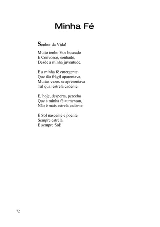 Minha Fé

     Senhor da Vida!
     Muito tenho Vos buscado
     E Convosco, sonhado,
     Desde a minha juventude.

     E a minha fé emergente
     Que tão frágil aparentava,
     Muitas vezes se apresentava
     Tal qual estrela cadente.

     E, hoje, desperta, percebo
     Que a minha fé aumentou,
     Não é mais estrela cadente,

     É Sol nascente e poente
     Sempre estrela
     E sempre Sol!




72
 