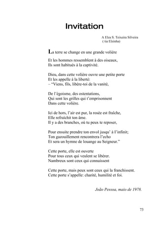 Invitation
                                   A Elza S. Teixeira Silveira
                                   ( tia Elzinha)


La terre se change en une grande voliére
Et les hommes ressemblent à des oiseaux,
Ils sont habitués à la captivité.

Dieu, dans cette volière ouvre une petite porte
Et les appelle à la liberté:
– “Viens, fils, libère-toi de la vanité,

De l’égoisme, des ostentations,
Qui sont les grilles qui t’emprisonnent
Dans cette volière.

Ici de hors, l’air est pur, la rosée est fraîche,
Elle refraìchit ton âme.
Il y a des branches, où tu peux te reposer,

Pour ensuite prendre ton envol jusqu’ à I’infinit;
Ton gazouillement rencontrera l’echo
Et sera un hymne de louange au Seigneur.”

Cette porte, elle est ouverte
Pour tous ceux qui veulent se libérer.
Nambreux sont ceux qui connaissent

Cette porte, mais peux sont ceux qui la franchissent.
Cette porte s’appelle: charité, humilité et foi.


                               João Pessoa, maio de 1978.



                                                                 73
 