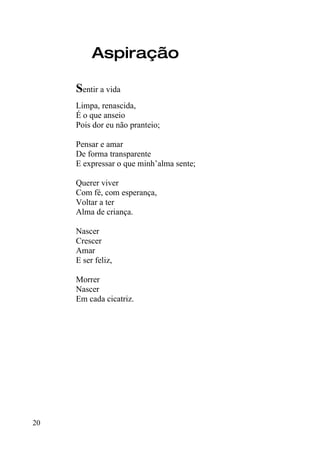 Aspiração

     Sentir a vida
     Limpa, renascida,
     É o que anseio
     Pois dor eu não pranteio;

     Pensar e amar
     De forma transparente
     E expressar o que minh’alma sente;

     Querer viver
     Com fé, com esperança,
     Voltar a ter
     Alma de criança.

     Nascer
     Crescer
     Amar
     E ser feliz,

     Morrer
     Nascer
     Em cada cicatriz.




20
 