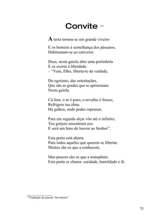 Convite           (*)




                A terra tornou-se um grande viveiro
                E os homens à semelhança dos pássaros,
                Habituaram-se ao cativeiro.

                Deus, nesta gaiola abre uma portinhola
                E os exorta à liberdade:
                – “Vem, filho, liberta-te da vaidade,

                Do egoísmo, das ostentações,
                Que são as grades que te aprisionam
                Nesta gaiola.

                Cá fora, o ar é puro, o orvalho é fresco,
                Refrigera tua alma.
                Há galhos, onde podes repousar,

                Para em seguida alçar vôo até o infinito;
                Teu gorjeio encontrará eco
                E será um hino de louvor ao Senhor”.

                Esta porta está aberta
                Para todos aqueles que querem se libertar.
                Muitos são os que a conhecem,

                Mas poucos são os que a transpõem.
                Esta porta se chama: caridade, humildade e fé.




_________________
(*)
   Tradução do poema “Invitation”


                                                                 75
 