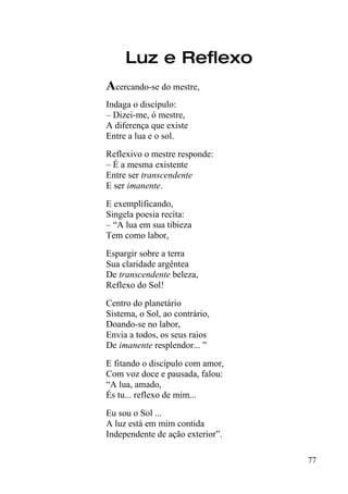 Luz e Reflexo
Acercando-se do mestre,
Indaga o discípulo:
– Dizei-me, ó mestre,
A diferença que existe
Entre a lua e o sol.
Reflexivo o mestre responde:
– É a mesma existente
Entre ser transcendente
E ser imanente.
E exemplificando,
Singela poesia recita:
– “A lua em sua tibieza
Tem como labor,
Espargir sobre a terra
Sua claridade argêntea
De transcendente beleza,
Reflexo do Sol!
Centro do planetário
Sistema, o Sol, ao contrário,
Doando-se no labor,
Envia a todos, os seus raios
De imanente resplendor... ”
E fitando o discípulo com amor,
Com voz doce e pausada, falou:
“A lua, amado,
És tu... reflexo de mim...
Eu sou o Sol ...
A luz está em mim contida
Independente de ação exterior”.

                                  77
 