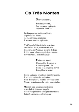 Os Três Montes
              Sobre um monte,
              Soberbo pedestal,
              Sua voz ecoa ...distante
              Soberana, triunfal!

Ensina graves e profundas lições,
Captando nas almas
As mais íntimas angústias
E as mais secretas aspirações.

Vivifica pela Misericórdia, a Justiça,
Transmuda a Lei, em Humanidade,
Conclama ao Perdão, o espírito de Liça
E libertando o homem pela fraternidade,
Revela Deus... na Paternidade!

              Sobre um monte,
              O mergulho dentro de si
              E o olhar para o céu,
              Como se já tivesse o porvir,
              Rompido o seu véu:

Como areia que o vento do deserto levanta,
É volúvel a alma das multidões;
Num momento, O escuta e louvores canta,
Noutro, se deixa enredar pelas superstições.

Mas sob uma aparência misteriosa,
A verdade é simples e singular,
Não a compreende a alma preconceituosa,
Pois só o coração ... sói alcançar.



                                               79
 