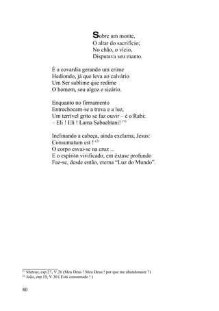 Sobre um monte,
                                       O altar do sacrifício;
                                       No chão, o vício,
                                       Disputava seu manto.

                É a covardia gerando um crime
                Hediondo, já que leva ao calvário
                Um Ser sublime que redime
                O homem, seu algoz e sicário.

                Enquanto no firmamento
                Entrechocam-se a treva e a luz,
                Um terrível grito se faz ouvir – é o Rabi:
                – Eli ! Eli ! Lama Sabachtani! (1)

                Inclinando a cabeça, ainda exclama, Jesus:
                Consumatum est ! (2)
                O corpo esvai-se na cruz ...
                E o espírito vivificado, em êxtase profundo
                Faz-se, desde então, eterna “Luz do Mundo”.




_________________
(1)
    Mateus, cap.27, V.26 (Meu Deus ! Meu Deus ! por que me abandonaste ?)
(2)
    João, cap.19, V.30 ( Está consumado ! )


80
 