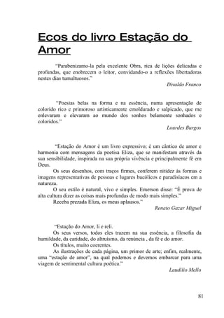 Ecos do livro Estação do
Amor
        “Parabenizamo-la pela excelente Obra, rica de lições delicadas e
profundas, que enobrecem o leitor, convidando-o a reflexões libertadoras
nestes dias tumultuosos.”
                                                         Divaldo Franco


        “Poesias belas na forma e na essência, numa apresentação de
colorido rico e primoroso artisticamente emoldurado e salpicado, que me
enlevaram e elevaram ao mundo dos sonhos belamente sonhados e
coloridos.”
                                                         Lourdes Burgos


         “Estação do Amor é um livro expressivo; é um cântico de amor e
harmonia com mensagens da poetisa Eliza, que se manifestam através da
sua sensibilidade, inspirada na sua própria vivência e principalmente fé em
Deus.
        Os seus desenhos, com traços firmes, conferem nitidez às formas e
imagens representativas de pessoas e lugares bucólicos e paradisíacos em a
natureza.
        O seu estilo é natural, vivo e simples. Emerson disse: “É prova de
alta cultura dizer as coisas mais profundas de modo mais simples.”
        Receba prezada Eliza, os meus aplausos.”
                                                       Renato Gazar Miguel


       “Estação do Amor, li e reli.
      Os seus versos, todos eles trazem na sua essência, a filosofia da
humildade, da caridade, do altruísmo, da renúncia , da fé e do amor.
      Os títulos, muito coerentes.
      As ilustrações de cada página, um primor de arte; enfim, realmente,
uma “estação de amor”, na qual podemos e devemos embarcar para uma
viagem de sentimental cultura poética.”
                                                              Laudilio Mello



                                                                          81
 
