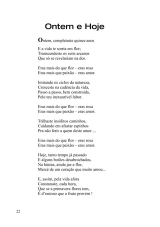 Ontem e Hoje
     Ontem, completaste quinze anos
     E a vida te sorria em flor;
     Transcendeste os sutis arcanos
     Que só se revelariam na dor.

     Eras mais do que flor – eras rosa
     Eras mais que paixão – eras amor.

     Imitando os ciclos da natureza,
     Cresceste na cadência da vida,
     Passo a passo, bem construída,
     Pelo teu inexaurível labor.

     Eras mais do que flor – eras rosa
     Eras mais que paixão – eras amor.

     Trilhaste insólitos caminhos,
     Cuidando em afastar espinhos
     Pra não ferir a quem deste amor ...

     Eras mais do que flor – eras rosa
     Eras mais que paixão – eras amor.

     Hoje, tanto tempo já passado
     E alguns botões desabrochados,
     Na hástea, ainda jaz a flor,
     Mercê de um coração que muito amou...

     E, assim, pela vida afora
     Constataste, cada hora,
     Que se a primavera flores tem,
     É d’outono que o fruto provém !



22
 