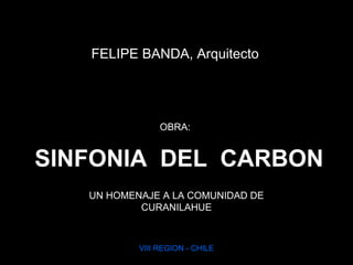 SINFONIA DEL CARBON
UN HOMENAJE A LA COMUNIDAD DE
CURANILAHUE
VIII REGION - CHILE
FELIPE BANDA, Arquitecto
OBRA:
 