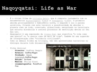    É o último filme da trilogia Qatsi, que é composta juntamente com os
    documentários Koyaanisqatsi (1983) e Powaqqatsi (1988). O primeiro
    aborda principalmente o hemisfério norte, o segundo o sul e países
    asiáticos, ficando com este terceiro a grandiosidade de abordar o
    planeta como um todo, conectado, globalizado, mergulhado na tecnologia
    que encurta distâncias e acelera processos de destruição devido ao seu
    mau uso.
   Naqoyqatsi é uma expressão da língua Hopi que significa "a vida como
    uma guerra" ou "a guerra como um meio de vida". Também há uma sugestão
    de interpretação como "violência civilizada".
   Como os demais filmes da trilogia, não são apresentadas narrativas ou
    diálogos durante todo documentário.

   Ficha técnica:
       Director: Godfrey Reggio
       Roteiro: Godfrey Reggio
       Produção: Steven
        Soderbergh, Godfrey Reggio
       Edição: Jon Kane
       Musica: Philip Glass
       cinematografia: Russell Lee
        Fine
 