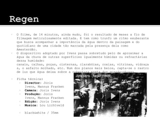    O filme, de 14 minutos, ainda mudo, foi o resultado de meses a fio de
    filmagem meticulosamente editada. E tem como trunfo um ritmo exuberante
    que busca acompanhar a importância da água dentro da paisagem e do
    quotidiano de uma cidade tão marcada pela presença dela como
    Amesterdão.
   O dispositivo adoptado por Ivens passa sobretudo pelo de aproximar a
    água da chuva de outras superfícies igualmente húmidas ou refractárias
    dessa humidade:
    canais, calhas, poças, cisternas, clarabóias, coxias, vitrinas, vidraça
    s, o asfalto molhado, etc. Num dos planos mais belos, capta-se o rastro
    de luz que água deixa sobre a cobertura preta dos guarda-chuvas.

   Ficha técnica:
       Director: Joris
        Ivens, Mannus Franken
       Camera: Joris Ivens
       Produção: Joris
        Ivens, Mannus Franken
       Edição: Joris Ivens
       Musica: Lou Lichtveld

        black&white / 35mm
 