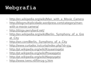    http://en.wikipedia.org/wiki/Man_with_a_Movie_Camera
   http://blogmultiplicidade.wordpress.com/category/man-
    with-a-movie-camera/
   http://dziga.perrybard.net/
   http://en.wikipedia.org/wiki/Berlin:_Symphony_of_a_Gre
    at_City
   http://wn.com/Berlin,_Symphony_of_a_City
   http://www.curtadoc.tv/curta/index.php?id=334
   http://pt.wikipedia.org/wiki/Koyaanisqatsi
   http://pt.wikipedia.org/wiki/Powaqqatsi
   http://pt.wikipedia.org/wiki/Naqoyqatsi
   http://www.ivens.nl/film29-5.htm
 