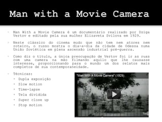    Man With a Movie Camera é um documentário realizado por Dziga
    Vertov e editado pela sua mulher Elizaveta Svilova em 1929.
   Neste clássico do cinema mudo que não tem nem atores nem
    roteiro, o russo mostra o dia-a-dia da cidade de Odessa numa
    União Soviética em plena ascensão industrial pré-guerra.
   Como diz o título, a única preocupação de Vertov foi ir as ruas
    com uma camera na mão filmando aquilo que lhe causasse
    interesse, proporcionando para o mundo um dos relatos mais
    completos de sua contemporaneidade.
   Técnicas:
     Dupla exposição
     Slow motion
     Time-lapse
     Tela dividida
     Super close up
     Stop motion
 