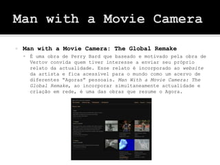    Man with a Movie Camera: The Global Remake
       É uma obra de Perry Bard que baseado e motivado pela obra de
        Vertov convida quem tiver interesse a enviar seu próprio
        relato da actualidade. Esse relato é incorporado ao website
        da artista e fica acessível para o mundo como um acervo de
        diferentes “Agoras” pessoais. Man With a Movie Camera: The
        Global Remake, ao incorporar simultaneamente actualidade e
        criação em rede, é uma das obras que resume o Agora.
 