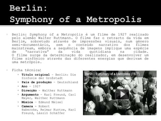    Berlin: Symphony of a Metropolis é um filme de 1927 realizado
    pelo alemão Walter Ruttmann. O filme faz o retracto da vida em
    Berlim, sobretudo através de impressões visuais, num género
    semi-documentário,  sem   o   conteúdo  narrativo   dos  filmes
    mainstream, embora a sequência de imagens implique uma espécie
    de    “narrativa”    da     vida    quotidiana    na    cidade.
    O filme surge da determinação do realizador, em desenvolver um
    filme sinfónico através das diferentes energias que derivam de
    uma metrópole.

   Ficha técnica:
      ▪ Titulo original – Berlin: Die
        Sinfonie der Großstadt
      ▪ País de produção – Deutschland
      ▪ Ano – 1927
      ▪ Direcção – Walther Ruttmann
      ▪ Argumento – Karl Freund, Carl
        Mayer, Walther Ruttmann
      ▪ Música – Edmund Meisel
      ▪ Camera - Robert
        Baberske, Reimar Kuntze, Karl
        Freund, László Schäffer
 