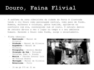    A azáfama da zona ribeirinha da cidade do Porto é ilustrada
    tendo o rio Douro como personagem central, como pano de fundo.
    Homens, mulheres e crianças, gente humilde, agitam-se no
    confronto com ele, convergindo num só rosto. O retrato dentro
    de retrato dá-nos a ver o lugar no tempo e o seu ambiente
    humano. Havendo o Douro como fundo, surge o encantamento.

   Ficha técnica:
        Realização - Manoel de
         Oliveira
        Produção - Manoel de Oliveira
        Argumento - Manoel de
         Oliveira
        Fotografia - António Mendes
        Direcção de Som - Fernando
         Vernalde, Eder V. Frazão
        Música - (Versão Sonora) Luís
         de Freitas Branco
        Montagem - Manoel de Oliveira
        Exteriores – Porto

        35 mm pb 575 mt 21 mn
 