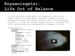    O filme consiste primariamente de imagens de arquivos em
    Camera lenta e em Time-lapse, mostrando cidades e muitas
    paisagens naturais dos Estados Unidos. Com o visual de poema
    sinfónico, o filme não contém nenhum diálogo ou narração; seu
    tom é estabelecido pela justaposição de imagens e música.

   Ficha técnica:
        Director: Godfrey Reggio
        Roteiro:
            conceito - Godfrey
             Reggio
            Dramaturgo - Walter
             Bachauer
            Cenário - Ron
             Fricke, Godfrey
             Reggio, Michael
             Hoenig
        Produção: Godfrey Reggio
        Edição: Alton
         Walpole, Ron Fricke
        Musica: Philip Glass
        cinematografia: Ron
         Fricke
 