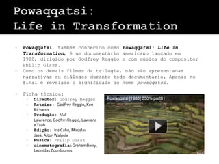    Powaqqatsi, também conhecido como Powaqqatsi: Life in
    Transformation, é um documentário americano lançado em
    1988, dirigido por Godfrey Reggio e com música do compositor
    Philip Glass.
   Como os demais filmes da trilogia, não são apresentadas
    narrativas ou diálogos durante todo documentário. Apenas no
    final é revelado o significado do nome powaqqatsi.

   Ficha técnica:
        Director: Godfrey Reggio
        Roteiro: Godfrey Reggio, Ken
         Richards
        Produção: Mal
         Lawrence, GodfreyReggio, Lawrenc
         e Taub
        Edição: Iris Cahn, Miroslav
         Jaek, Alton Walpole
        Musica: Philip Glass
        cinematografia:GrahamBerry,
         Leonidas Zourdoumis
 