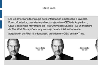 Steve Jobs
Era un americano tecnología de la información empresario e inventor.
Fue co-fundador, presidente y director ejecutivo (CEO) de Apple Inc. ;
CEO y accionista mayoritario de Pixar Animation Studios , [2] un miembro
de The Walt Disney Company consejo de administración tras la
adquisición de Pixar 's; y fundador, presidente y CEO de NeXT Inc.
.
 