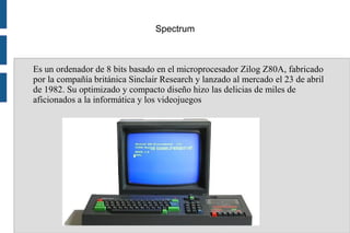 Spectrum
Es un ordenador de 8 bits basado en el microprocesador Zilog Z80A, fabricado
por la compañía británica Sinclair Research y lanzado al mercado el 23 de abril
de 1982. Su optimizado y compacto diseño hizo las delicias de miles de
aficionados a la informática y los videojuegos
 