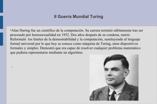 II Guerra Mundial Turing
●
Alan During fue un científico de la computación. Su carrera terminó súbitamente tras ser
procesado por homosexualidad en 1952. Dos años después de su condena, murió.
Reformuló los límites de la demostrabilidad y la computación, sustituyendo al lenguaje
formal universal por lo que hoy se conoce como máquina de Turing, unos dispositivos
formales y simples. Demostró que era capaz de resolver cualquier problema matemático
que pudiera representarse mediante un algoritmo.
.
 