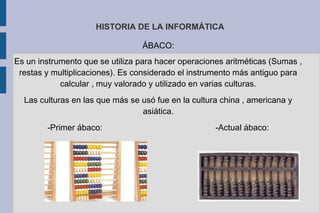 HISTORIA DE LA INFORMÁTICA
ÁBACO:
Es un instrumento que se utiliza para hacer operaciones aritméticas (Sumas ,
restas y multiplicaciones). Es considerado el instrumento más antiguo para
calcular , muy valorado y utilizado en varias culturas.
Las culturas en las que más se usó fue en la cultura china , americana y
asiática.
-Primer ábaco: -Actual ábaco:
 