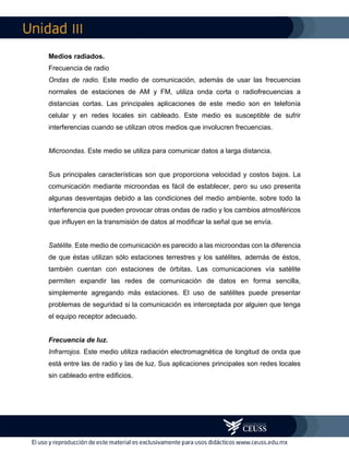 III
Medios radiados.
Frecuencia de radio
Ondas de radio. Este medio de comunicación, además de usar las frecuencias
normales de estaciones de AM y FM, utiliza onda corta o radiofrecuencias a
distancias cortas. Las principales aplicaciones de este medio son en telefonía
celular y en redes locales sin cableado. Este medio es susceptible de sufrir
interferencias cuando se utilizan otros medios que involucren frecuencias.
Microondas. Este medio se utiliza para comunicar datos a larga distancia.
Sus principales características son que proporciona velocidad y costos bajos. La
comunicación mediante microondas es fácil de establecer, pero su uso presenta
algunas desventajas debido a las condiciones del medio ambiente, sobre todo la
interferencia que pueden provocar otras ondas de radio y los cambios atmosféricos
que influyen en la transmisión de datos al modificar la señal que se envía.
Satélite. Este medio de comunicación es parecido a las microondas con la diferencia
de que éstas utilizan sólo estaciones terrestres y los satélites, además de éstos,
también cuentan con estaciones de órbitas. Las comunicaciones vía satélite
permiten expandir las redes de comunicación de datos en forma sencilla,
simplemente agregando más estaciones. El uso de satélites puede presentar
problemas de seguridad si la comunicación es interceptada por alguien que tenga
el equipo receptor adecuado.
Frecuencia de luz.
Infrarrojos. Este medio utiliza radiación electromagnética de longitud de onda que
está entre las de radio y las de luz. Sus aplicaciones principales son redes locales
sin cableado entre edificios.
 