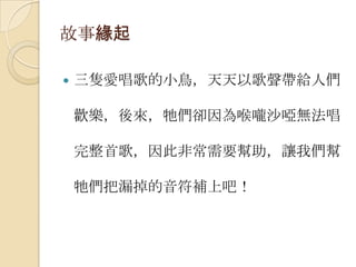 故事緣起三隻愛唱歌的小鳥，天天以歌聲帶給人們歡樂，後來，牠們卻因為喉嚨沙啞無法唱完整首歌，因此非常需要幫助，讓我們幫牠們把漏掉的音符補上吧！