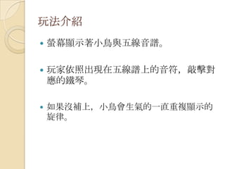 玩法介紹螢幕顯示著小鳥與五線音譜。玩家依照出現在五線譜上的音符，敲擊對應的鐵琴。如果沒補上，小鳥會生氣的一直重複顯示的旋律。
