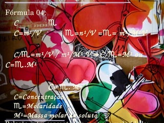 Fórmula 04: C  ♏ C=m¹/V  ♏=n¹/V =♏= m¹/M¹V C/ ♏=m¹/V / m¹/M¹.V ⇛C/♏=M¹ ou C=♏.M¹ C = ♏. M¹  C=Concentração  ♏ =Molaridade M¹=Massa molar do soluto Relação entre concentração comum e molaridade: Concentração de uma solução é igual à sua molaridade multiplicada pela massa molar do produto; 