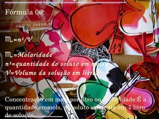 Fórmula 06: ♏ =n¹/V ♏ =Molaridade n¹=quantidade do soluto em mols V=Volume da solução em litros Concentração em mols por litro ou Molaridade:É a quantidade,emmols, do soluto existente em 1 litro de solução. ☠☠☠☠☠☠☠☠ 