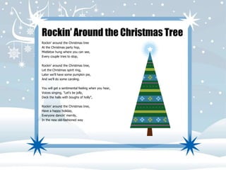 Rockin’ Around the Christmas Tree 
Rockin' around the Christmas tree 
At the Christmas party hop, 
Mistletoe hung where you can see, 
Every couple tries to stop, 
Rockin' around the Christmas tree, 
Let the Christmas spirit ring, 
Later we'll have some pumpkin pie, 
And we'll do some caroling. 
You will get a sentimental feeling when you hear, 
Voices singing, "Let's be jolly, 
Deck the halls with boughs of holly", 
Rockin' around the Christmas tree, 
Have a happy holiday, 
Everyone dancin' merrily, 
In the new old-fashioned way 
 