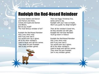 Rudolph the Red-Nosed Reindeer 
You know Dasher and Dancer 
and Prancer and Vixen, 
Comet and Cupid and Donner 
and Blitzen, 
But do you recall? 
The most famous reindeer of all? 
Rudolph the Red-Nosed Reindeer 
Has a very shiny nose 
And if you ever saw it 
You would even say it glows. 
All of the other reindeer's 
Used to laugh and call him names 
They never let poor Rudolph 
Join in any reindeer games 
Then one foggy Christmas Eve, 
Santa came to say, 
Rudolph with your nose so bright, 
Won't you guide my sleigh tonight? 
Then all the reindeer's loved him, 
As they shouted out with glee, 
Rudolph the red-nose Reindeer 
You'll go down in history! 
Rudolph the Red-Nosed Reindeer 
Has a very shiny nose 
And if you ever saw it 
You would even say it glows. 
All of the other reindeer's 
Used to laugh and call him names 
They never let poor Rudolph 
Join in any reindeer games 
 