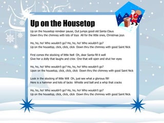 Up on the Housetop 
Up on the housetop reindeer pause, Out jumps good old Santa Claus 
Down thru the chimney with lots of toys All for the little ones, Christmas joys 
Ho, ho, ho! Who wouldn't go? Ho, ho, ho! Who wouldn't go? 
Up on the housetop, click, click, click Down thru the chimney with good Saint Nick 
First comes the stocking of little Nell Oh, dear Santa fill it well 
Give her a dolly that laughs and cries One that will open and shut her eyes 
Ho, ho, ho! Who wouldn't go? Ho, ho, ho! Who wouldn't go? 
Upon on the housetop, click, click, click Down thru the chimney with good Saint Nick 
Look in the stocking of little Will Oh, just see what a glorious fill! 
Here is a hammer and lots of tacks Whistle and ball and a whip that cracks 
Ho, ho, ho! Who wouldn't go? Ho, ho, ho! Who wouldn't go? 
Up on the housetop, click, click, click Down thru the chimney with good Saint Nick 
 