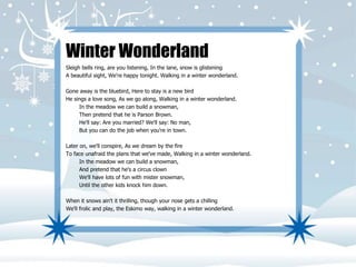 Winter Wonderland 
Sleigh bells ring, are you listening, In the lane, snow is glistening 
A beautiful sight, We're happy tonight. Walking in a winter wonderland. 
Gone away is the bluebird, Here to stay is a new bird 
He sings a love song, As we go along, Walking in a winter wonderland. 
In the meadow we can build a snowman, 
Then pretend that he is Parson Brown. 
He'll say: Are you married? We'll say: No man, 
But you can do the job when you're in town. 
Later on, we'll conspire, As we dream by the fire 
To face unafraid the plans that we've made, Walking in a winter wonderland. 
In the meadow we can build a snowman, 
And pretend that he's a circus clown 
We'll have lots of fun with mister snowman, 
Until the other kids knock him down. 
When it snows ain't it thrilling, though your nose gets a chilling 
We'll frolic and play, the Eskimo way, walking in a winter wonderland. 
 