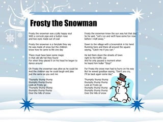 Frosty the Snowman 
Frosty the snowman was a jolly happy soul 
With a corncob pipe and a button nose 
and two eyes made out of coal 
Frosty the snowman is a fairytale they say 
He was made of snow but the children 
know how he came to life one day 
There must have been some magic 
in that old silk hat they found 
For when they placed it on his head he began to 
dance around 
Oh Frosty the snowman was alive as he could be 
And the children say he could laugh and play 
just the same as you and me 
Thumpity thump thump 
thumpity thump thump 
Look at Frosty go 
Thumpity thump thump 
thumpity thump thump 
Over the hills of snow 
Frosty the snowman knew the sun was hot that day 
So he said, “Let's run and we'll have some fun now 
before I melt away.” 
Down to the village with a broomstick in his hand 
Running here and there all around the square 
saying, “Catch me if you can.” 
He led them down the streets of town 
right to the traffic cop 
And he only paused a moment when 
he heard him holler "Stop!" 
For Frosty the snow man had to hurry on his way 
But he waved goodbye saying, “Don't you cry, 
I'll be back again some day” 
Thumpity thump thump 
thumpity thump thump 
Look at Frosty go 
thumpity thump thump 
thumpity thump thump 
Over the hills of snow 
 