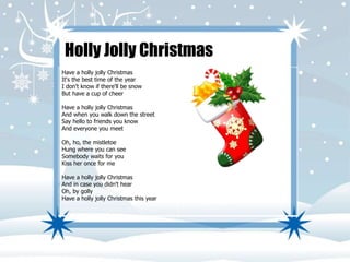 Holly Jolly Christmas 
Have a holly jolly Christmas 
It's the best time of the year 
I don't know if there'll be snow 
But have a cup of cheer 
Have a holly jolly Christmas 
And when you walk down the street 
Say hello to friends you know 
And everyone you meet 
Oh, ho, the mistletoe 
Hung where you can see 
Somebody waits for you 
Kiss her once for me 
Have a holly jolly Christmas 
And in case you didn't hear 
Oh, by golly 
Have a holly jolly Christmas this year 
 