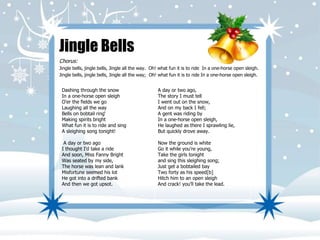 Jingle Bells 
Chorus: 
Jingle bells, jingle bells, Jingle all the way. Oh! what fun it is to ride In a one-horse open sleigh. 
Jingle bells, jingle bells, Jingle all the way; Oh! what fun it is to ride In a one-horse open sleigh. 
Dashing through the snow 
In a one-horse open sleigh 
O'er the fields we go 
Laughing all the way 
Bells on bobtail ring‘ 
Making spirits bright 
What fun it is to ride and sing 
A sleighing song tonight! 
A day or two ago 
I thought I'd take a ride 
And soon, Miss Fanny Bright 
Was seated by my side, 
The horse was lean and lank 
Misfortune seemed his lot 
He got into a drifted bank 
And then we got upsot. 
A day or two ago, 
The story I must tell 
I went out on the snow, 
And on my back I fell; 
A gent was riding by 
In a one-horse open sleigh, 
He laughed as there I sprawling lie, 
But quickly drove away. 
Now the ground is white 
Go it while you're young, 
Take the girls tonight 
and sing this sleighing song; 
Just get a bobtailed bay 
Two forty as his speed[b] 
Hitch him to an open sleigh 
And crack! you'll take the lead. 
 