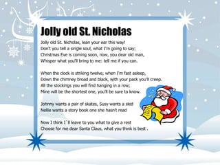 Jolly old St. Nicholas 
Jolly old St. Nicholas, lean your ear this way! 
Don't you tell a single soul, what I'm going to say; 
Christmas Eve is coming soon, now, you dear old man, 
Whisper what you'll bring to me: tell me if you can. 
When the clock is striking twelve, when I'm fast asleep, 
Down the chimney broad and black, with your pack you'll creep. 
All the stockings you will find hanging in a row; 
Mine will be the shortest one, you'll be sure to know. 
Johnny wants a pair of skates, Susy wants a sled 
Nellie wants a story book one she hasn't read 
Now I think I`ll leave to you what to give a rest 
Choose for me dear Santa Claus, what you think is best . 
 