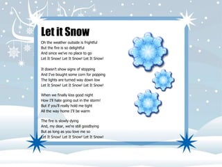 Let it Snow 
Oh the weather outside is frightful 
But the fire is so delightful 
And since we've no place to go 
Let It Snow! Let It Snow! Let It Snow! 
It doesn't show signs of stopping 
And I've bought some corn for popping 
The lights are turned way down low 
Let It Snow! Let It Snow! Let It Snow! 
When we finally kiss good night 
How I'll hate going out in the storm! 
But if you'll really hold me tight 
All the way home I'll be warm 
The fire is slowly dying 
And, my dear, we're still goodbying 
But as long as you love me so 
Let It Snow! Let It Snow! Let It Snow! 
 